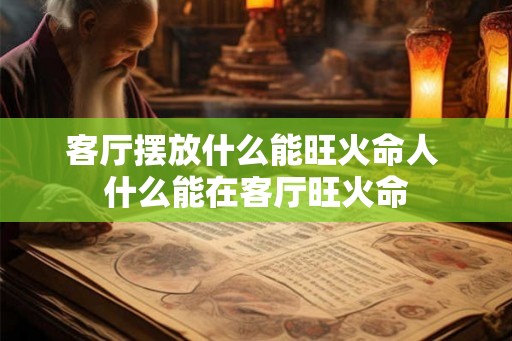 客厅摆放什么能旺火命人 什么能在客厅旺火命