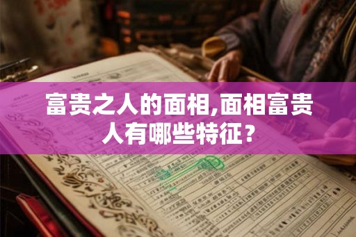富贵之人的面相,面相富贵人有哪些特征？
