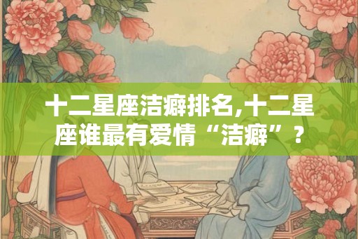 十二星座洁癖排名,十二星座谁最有爱情“洁癖”？