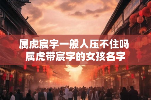 属虎宸字一般人压不住吗 属虎带宸字的女孩名字