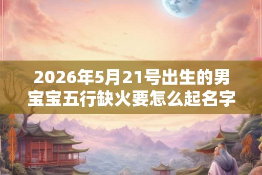 2026年5月21号出生的男宝宝五行缺火要怎么起名字