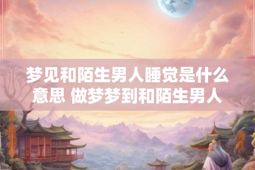 梦见和陌生男人睡觉是什么意思 做梦梦到和陌生男人睡觉好不好