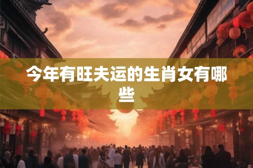 今年有旺夫运的生肖女有哪些 今年有旺夫运的生肖女有哪些