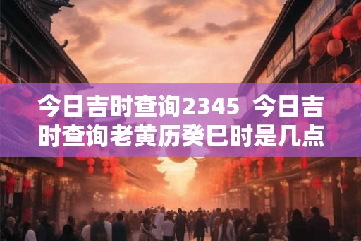 今日吉时查询2345  今日吉时查询老黄历癸巳时是几点