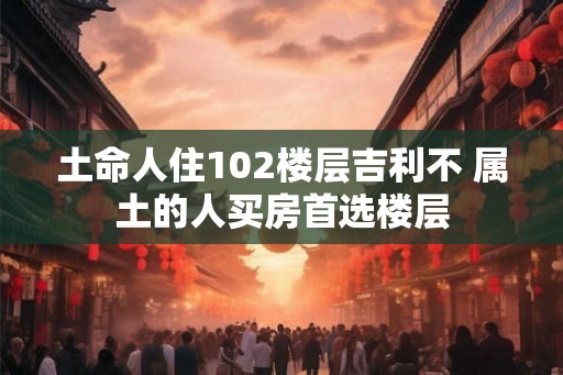 土命人住102楼层吉利不 属土的人买房首选楼层 土命人住102楼层吉利不 属土的人买房首选楼层