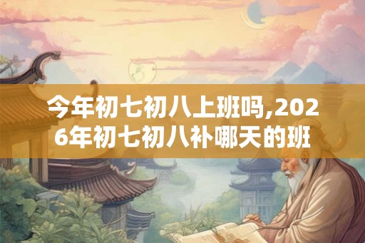 今年初七初八上班吗,2026年初七初八补哪天的班