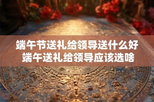 端午节送礼给领导送什么好 端午送礼给领导应该选啥 端午节送礼给领导送什么好 端午送礼给领导应该选啥