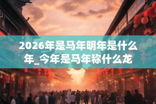 2026年是马年明年是什么年_今年是马年称什么龙