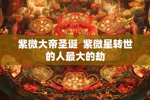 紫微大帝圣诞  紫微星转世的人最大的劫