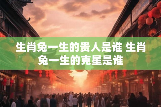 生肖兔一生的贵人是谁 生肖兔一生的克星是谁