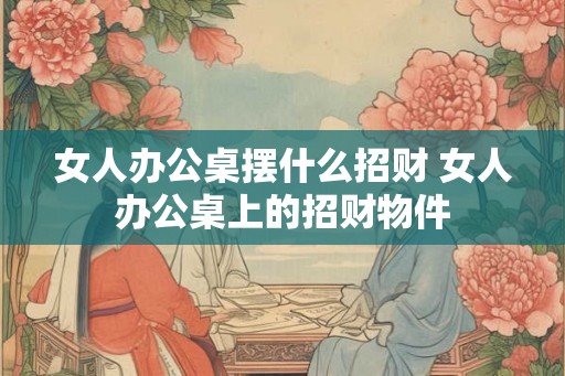 女人办公桌摆什么招财 女人办公桌上的招财物件