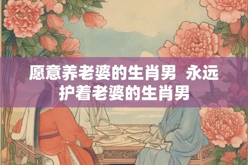 愿意养老婆的生肖男  永远护着老婆的生肖男