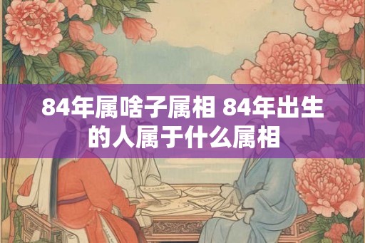 84年属啥子属相 84年出生的人属于什么属相