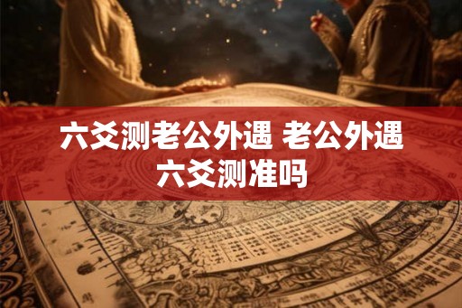 六爻测老公外遇 老公外遇六爻测准吗