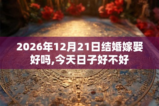 2026年12月21日结婚嫁娶好吗,今天日子好不好