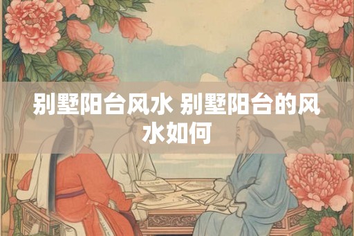 别墅阳台风水 别墅阳台的风水如何