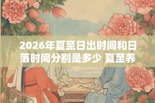 2026年夏至日出时间和日落时间分别是多少 夏至养生应该注意些什么
