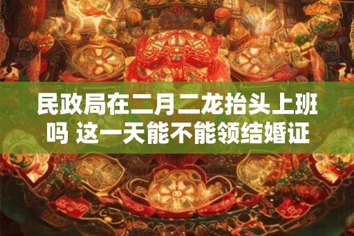 民政局在二月二龙抬头上班吗 这一天能不能领结婚证