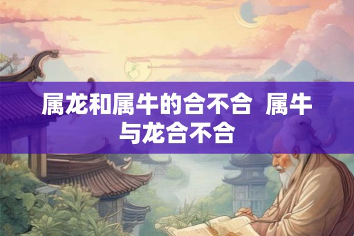 属龙和属牛的合不合 属牛与龙合不合 属龙和属牛的合不合 属牛与龙合不合