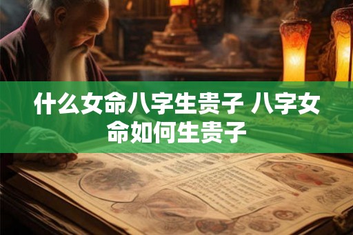 什么女命八字生贵子 八字女命如何生贵子 什么女命八字生贵子 八字女命如何生贵子