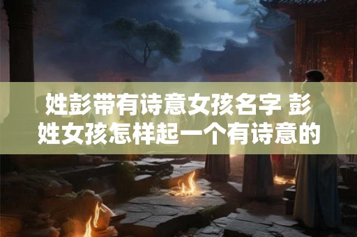 姓彭带有诗意女孩名字 彭姓女孩怎样起一个有诗意的名字 姓彭带有诗意女孩名字 彭姓女孩怎样起一个有诗意的名字