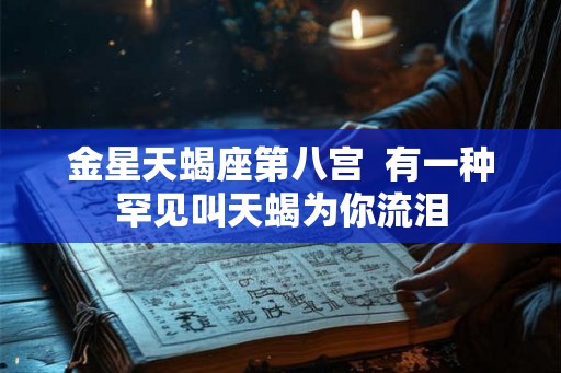金星天蝎座第八宫  有一种罕见叫天蝎为你流泪