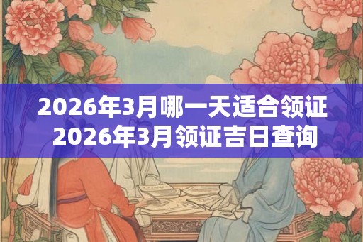 2026年3月哪一天适合领证 2026年3月领证吉日查询 2026年3月哪一天适合领证 2026年3月领证吉日查询