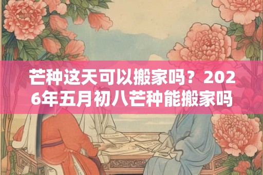 芒种这天可以搬家吗？2026年五月初八芒种能搬家吗？