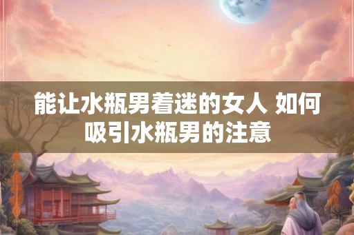 能让水瓶男着迷的女人 如何吸引水瓶男的注意 能让水瓶男着迷的女人 如何吸引水瓶男的注意