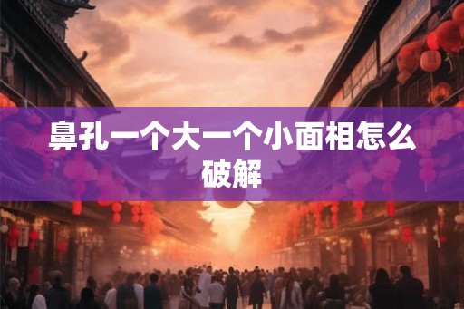 鼻孔一个大一个小面相怎么破解 鼻孔一个大一个小面相怎么破解