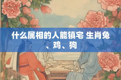 什么属相的人能镇宅 生肖兔、鸡、狗 什么属相的人能镇宅 生肖兔、鸡、狗