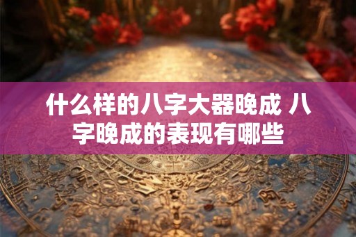 什么样的八字大器晚成 八字晚成的表现有哪些