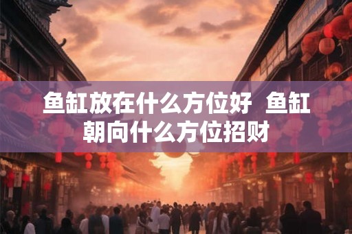 鱼缸放在什么方位好 鱼缸朝向什么方位招财 鱼缸放在什么方位好 鱼缸朝向什么方位招财