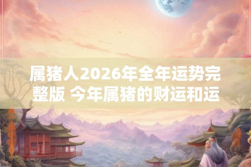 属猪人2026年全年运势完整版 今年属猪的财运和运气如何2026