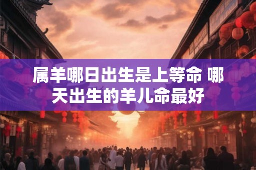 属羊哪日出生是上等命 哪天出生的羊儿命最好