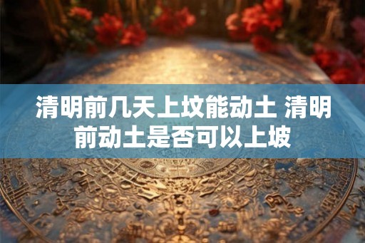 清明前几天上坟能动土 清明前动土是否可以上坡