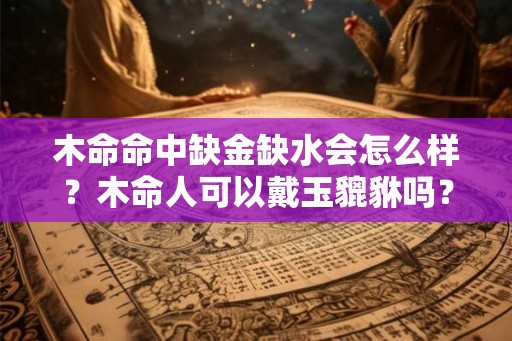 木命命中缺金缺水会怎么样？木命人可以戴玉貔貅吗？