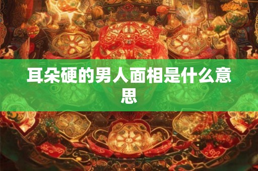 耳朵硬的男人面相是什么意思