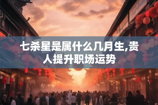 七杀星是属什么几月生,贵人提升职场运势