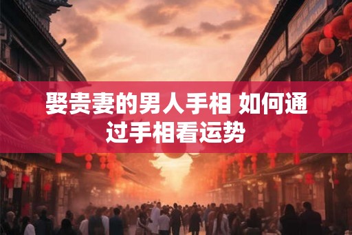 娶贵妻的男人手相 如何通过手相看运势 娶贵妻的男人手相 如何通过手相看运势