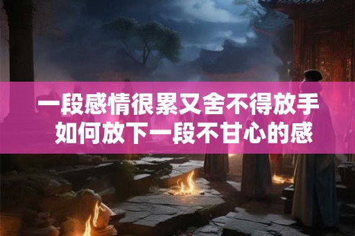 一段感情很累又舍不得放手  如何放下一段不甘心的感情