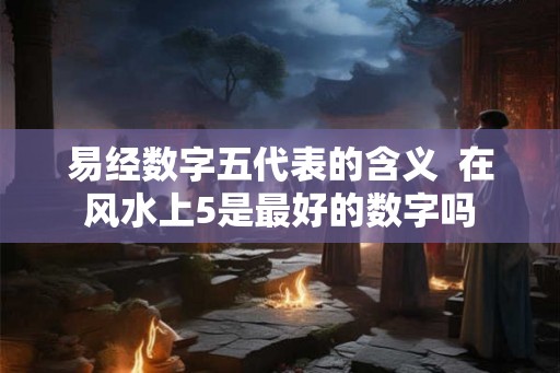 易经数字五代表的含义 在风水上5是最好的数字吗 易经数字五代表的含义 在风水上5是最好的数字吗