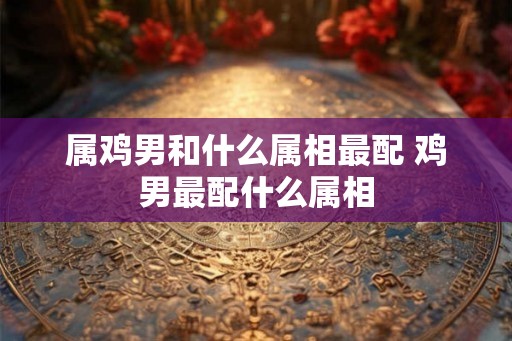 属鸡男和什么属相最配 鸡男最配什么属相 属鸡男和什么属相最配 鸡男最配什么属相