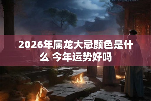2026年属龙大忌颜色是什么 今年运势好吗 2026年属龙大忌颜色是什么 今年运势好吗