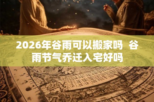2026年谷雨可以搬家吗  谷雨节气乔迁入宅好吗
