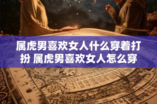 属虎男喜欢女人什么穿着打扮 属虎男喜欢女人怎么穿