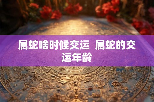 属蛇啥时候交运  属蛇的交运年龄