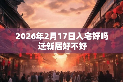 2026年2月17日入宅好吗 迁新居好不好