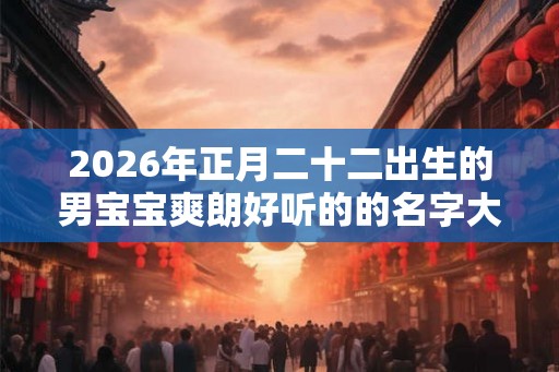 2026年正月二十二出生的男宝宝爽朗好听的的名字大全 2026年正月二十二出生的男宝宝爽朗好听的的名字大全