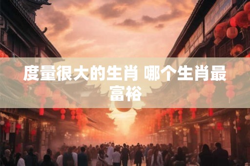 度量很大的生肖 哪个生肖最富裕 度量很大的生肖 哪个生肖最富裕